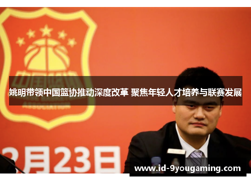 姚明带领中国篮协推动深度改革 聚焦年轻人才培养与联赛发展