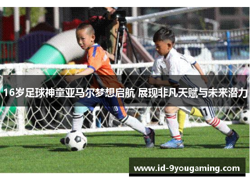 16岁足球神童亚马尔梦想启航 展现非凡天赋与未来潜力