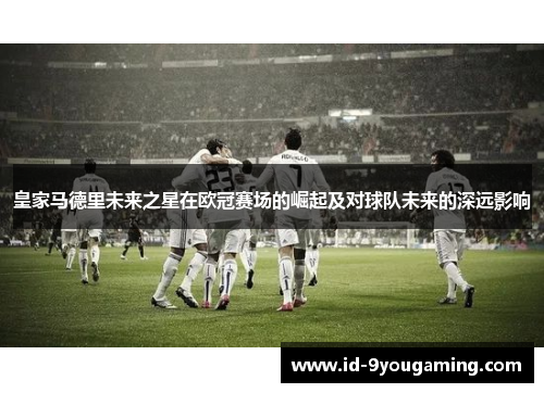 皇家马德里未来之星在欧冠赛场的崛起及对球队未来的深远影响