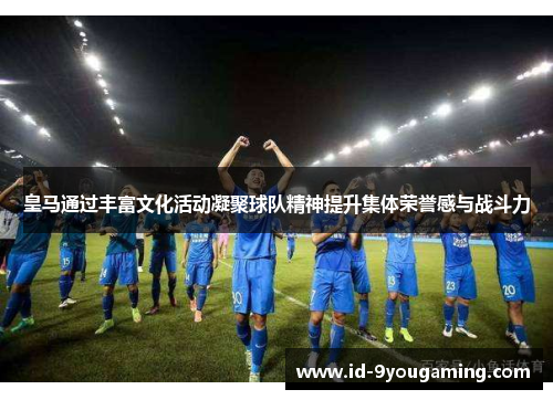 皇马通过丰富文化活动凝聚球队精神提升集体荣誉感与战斗力