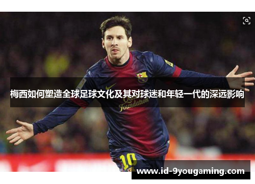 梅西如何塑造全球足球文化及其对球迷和年轻一代的深远影响