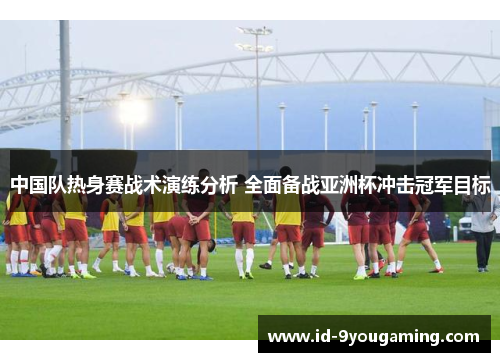 中国队热身赛战术演练分析 全面备战亚洲杯冲击冠军目标