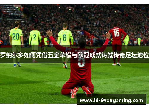 罗纳尔多如何凭借五金荣耀与欧冠成就铸就传奇足坛地位
