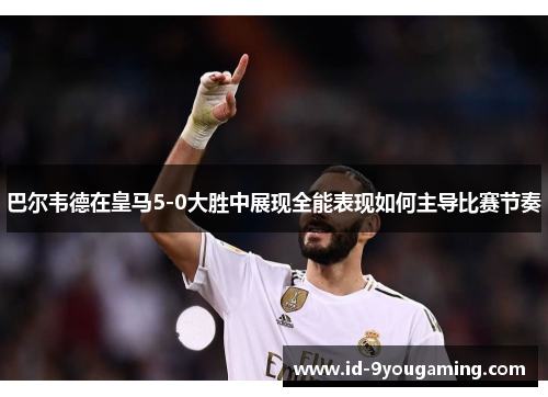 巴尔韦德在皇马5-0大胜中展现全能表现如何主导比赛节奏