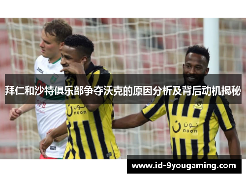 拜仁和沙特俱乐部争夺沃克的原因分析及背后动机揭秘