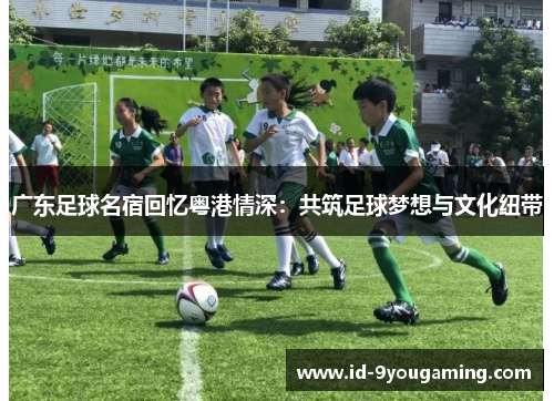 广东足球名宿回忆粤港情深：共筑足球梦想与文化纽带