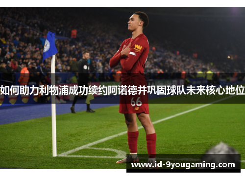 如何助力利物浦成功续约阿诺德并巩固球队未来核心地位