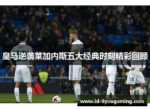 皇马逆袭莱加内斯五大经典时刻精彩回顾