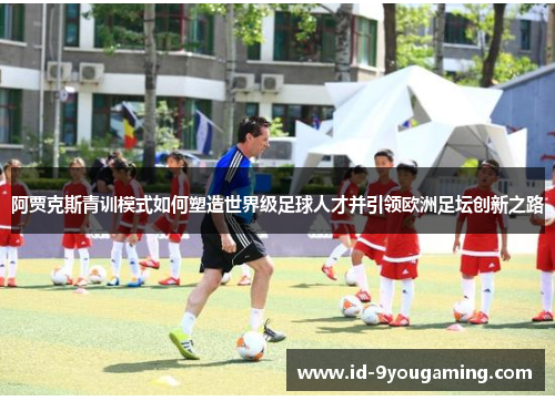 阿贾克斯青训模式如何塑造世界级足球人才并引领欧洲足坛创新之路