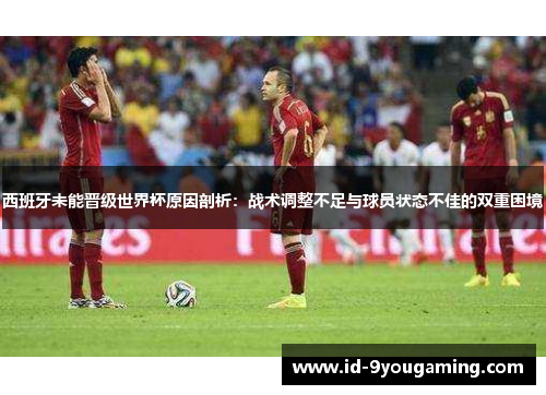 西班牙未能晋级世界杯原因剖析：战术调整不足与球员状态不佳的双重困境