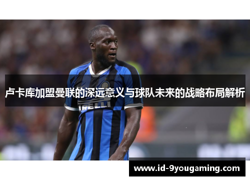 卢卡库加盟曼联的深远意义与球队未来的战略布局解析 卢卡库加盟曼联的深远意义与球队未来的战略布局解析