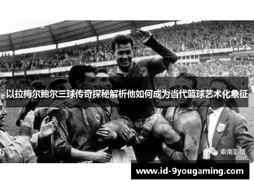 以拉梅尔鲍尔三球传奇探秘解析他如何成为当代篮球艺术化象征 以拉梅尔鲍尔三球传奇探秘解析他如何成为当代篮球艺术化象征