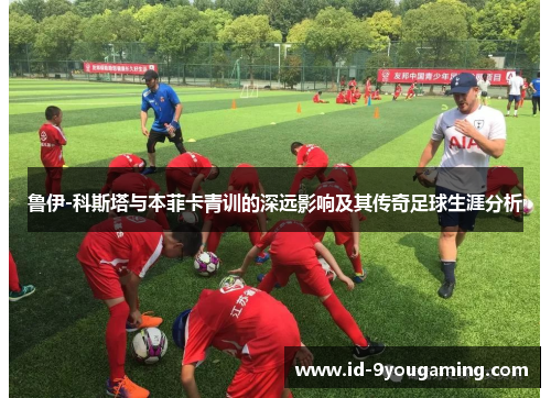 鲁伊-科斯塔与本菲卡青训的深远影响及其传奇足球生涯分析
