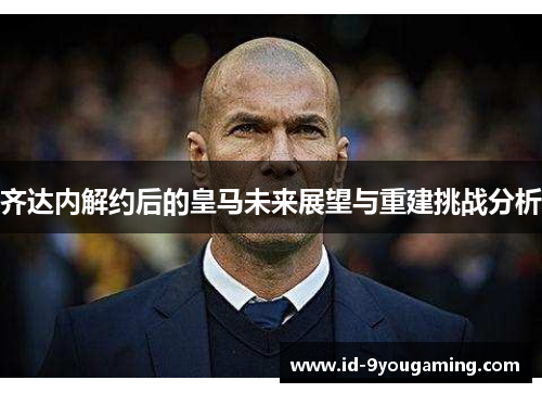 齐达内解约后的皇马未来展望与重建挑战分析