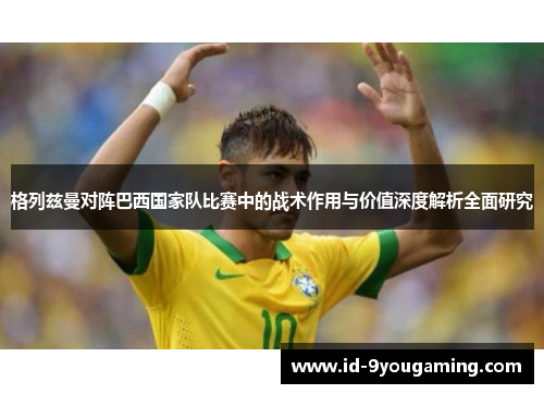 格列兹曼对阵巴西国家队比赛中的战术作用与价值深度解析全面研究