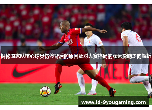 揭秘国家队核心球员伤停背后的原因及对大赛格局的深远影响走向解析