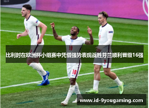 比利时在欧洲杯小组赛中凭借强势表现战胜芬兰顺利晋级16强